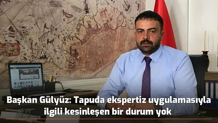 Başkan Gülyüz: Tapuda ekspertiz uygulamasıyla ilgili kesinleşen bir durum yok 